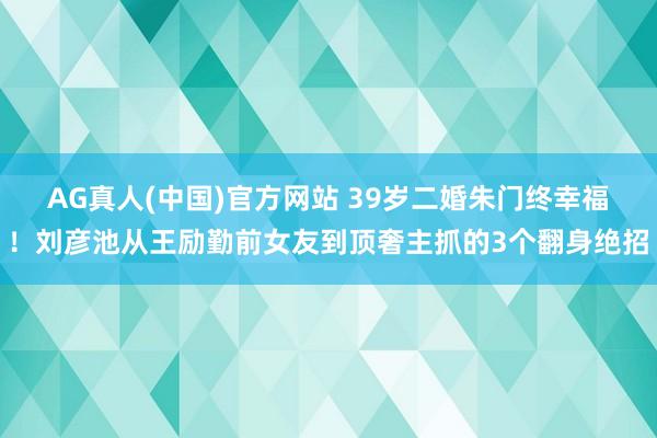 AG真人(中国)官方网站 39岁二婚朱门终幸福！刘彦池从王励勤前女友到顶奢主抓的3个翻身绝招