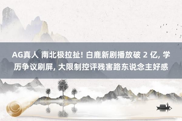 AG真人 南北极拉扯! 白鹿新剧播放破 2 亿， 学历争议刷屏， 大限制控评残害路东说念主好感