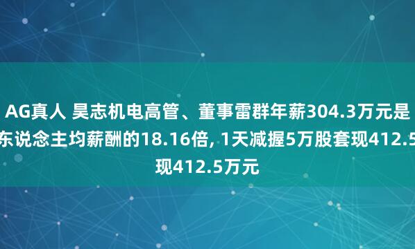 AG真人 昊志机电高管、董事雷群年薪304.3万元是公司东说念主均薪酬的18.16倍， 1天减握5万股套现412.5万元