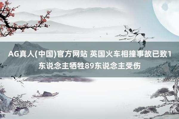 AG真人(中国)官方网站 英国火车相撞事故已致1东说念主牺牲89东说念主受伤
