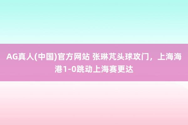 AG真人(中国)官方网站 张琳芃头球攻门,上海海港1-0跳动上海赛更达